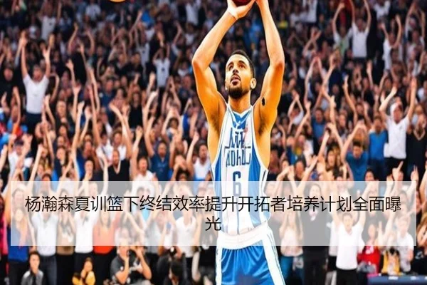 杨瀚森夏训篮下终结效率提升开拓者培养计划全面曝光（HuoHu）